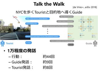 Talk the Walk
NYCを歩くTouristと目的地へ導くGuide
• 1万程度の発話
– 行動： 約44回
– Guide発話： 約9回
– Tourist発話： 約8回
[de Vries+, arXiv 2018]
 