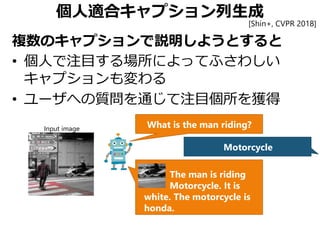 個人適合キャプション列生成
複数のキャプションで説明しようとすると
• 個人で注目する場所によってふさわしい
キャプションも変わる
• ユーザへの質問を通じて注目個所を獲得
What is the man riding?
Motorcycle
Input image
The man is riding
Motorcycle. It is
white. The motorcycle is
honda.
[Shin+, CVPR 2018]
 