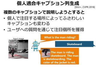 個人適合キャプション列生成
複数のキャプションで説明しようとすると
• 個人で注目する場所によってふさわしい
キャプションも変わる
• ユーザへの質問を通じて注目個所を獲得
What is the man riding?
Skateboard
The man is riding
skateboard. The man
is skateboarding. The
color of the jacket is red.
Input image
[Shin+, CVPR 2018]
 