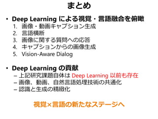 まとめ
• Deep Learning による視覚・言語融合を俯瞰
1. 画像・動画キャプション生成
2. 言語横断
3. 画像に関する質問への応答
4. キャプションからの画像生成
5. Vision-Aware Dialog
• Deep Learning の貢献
– 上記研究課題自体は Deep Learning 以前も存在
– 画像、動画、自然言語処理技術の共通化
– 認識と生成の精緻化
視覚×言語の新たなステージへ
 