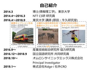 自己紹介
2014.3 博士(情報理工学)、東京大学
2014.4～2016.3 NTT CS研 研究員
2016.4～2018.9 東京大学 講師 (原田・牛久研究室)
2016.9～ 産業技術総合研究所 協力研究員
2016.12～2018.9 国立国語研究所 共同研究員
2018.10～ オムロンサイニックエックス株式会社
Principal Investigator
2019.1～ 株式会社Ridge-i 社外CRO
[Ushiku+, ACMMM 2012]
[Ushiku+, ICCV 2015]
画像キャプション生成 主観的な感性表現を持つ
画像キャプション生成
動画の特定区間と
キャプションの相互検索
[Yamaguchi+, ICCV 2017]
A guy is skiing with no shirt on
and yellow snow pants.
A zebra standing in a field with
a tree in the dirty background.
[Shin+, BMVC 2016]
A yellow train on the tracks near
a train station.
 