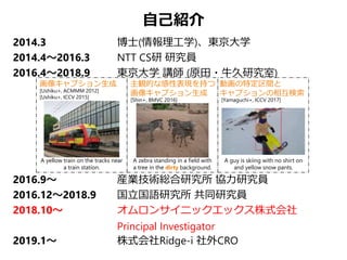 自己紹介
2014.3 博士(情報理工学)、東京大学
2014.4～2016.3 NTT CS研 研究員
2016.4～2018.9 東京大学 講師 (原田・牛久研究室)
2016.9～ 産業技術総合研究所 協力研究員
2016.12～2018.9 国立国語研究所 共同研究員
2018.10～ オムロンサイニックエックス株式会社
Principal Investigator
2019.1～ 株式会社Ridge-i 社外CRO
[Ushiku+, ACMMM 2012]
[Ushiku+, ICCV 2015]
画像キャプション生成 主観的な感性表現を持つ
画像キャプション生成
動画の特定区間と
キャプションの相互検索
[Yamaguchi+, ICCV 2017]
A guy is skiing with no shirt on
and yellow snow pants.
A zebra standing in a field with
a tree in the dirty background.
[Shin+, BMVC 2016]
A yellow train on the tracks near
a train station.
 
