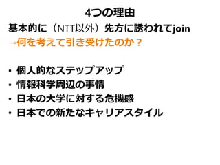 4つの理由
基本的に（NTT以外）先方に誘われてjoin
→何を考えて引き受けたのか？
• 個人的なステップアップ
• 情報科学周辺の事情
• 日本の大学に対する危機感
• 日本での新たなキャリアスタイル
 