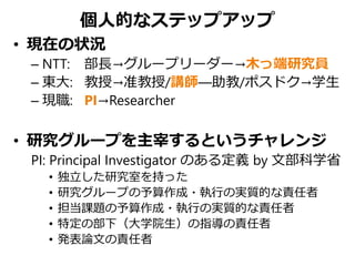 個人的なステップアップ
• 現在の状況
– NTT: 部長→グループリーダー→木っ端研究員
– 東大: 教授→准教授/講師—助教/ポスドク→学生
– 現職: PI→Researcher
• 研究グループを主宰するというチャレンジ
PI: Principal Investigator のある定義 by 文部科学省
• 独立した研究室を持った
• 研究グループの予算作成・執行の実質的な責任者
• 担当課題の予算作成・執行の実質的な責任者
• 特定の部下（大学院生）の指導の責任者
• 発表論文の責任者
 