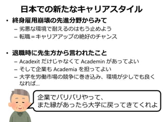 日本での新たなキャリアスタイル
• 終身雇用崩壊の先進分野からみて
– 劣悪な環境で耐えるのはもう止めよう
– 転職＝キャリアアップの絶好のチャンス
• 退職時に先生方から言われたこと
– Acadexit だけじゃなくて Academin があってよい
– そして企業も Academia を担ってよい
– 大学を労働市場の競争に巻き込み、環境が少しでも良く
なれば…
企業でバリバリやって、
また縁があったら大学に戻ってきてくれよ
 