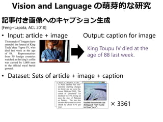 Vision and Language の萌芽的な研究
記事付き画像へのキャプション生成
[Feng+Lapata, ACL 2010]
• Input: article + image Output: caption for image
• Dataset: Sets of article + image + caption
× 3361
King Toupu IV died at the
age of 88 last week.
 