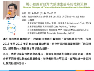 時間：2019-02-23 (六) 14:00~15:20
地點：台北市復興北路 99 號 2 樓 201 教室 (犇亞會議中心 201 教室)
講者：王耀聰
臺灣資料工程協會 發起人 暨 第一屆理事長 Initiator and Chair, TDEA
前騰學廣告科技 資料架構師 Data Architect, TenMax
前知意圖股份有限公司 產品協理 AVP, Product Management, Etu
前國網中心副研究員 Associate Researcher, NCHC
用小數據看台灣大數據生態系的社群流轉
Observe Changes of Taiwan Big Data Communities with Small Data
本分享將透過實際展示，說明如何善用小數據加上敘述統計的方式，採用
2013 年至 2019 年的 Indeed 職缺列表，來分析探討臺灣產業面對「數位轉
型」所需要的大數據專才需求變化趨勢。
其次，也將分享如何透過爬蟲技巧，蒐集多個臉書粉絲團的成員名單，進而
分析不同技術社群的成員重疊性，若準備時間許可的話，會再做進一步的跨
社群流動趨勢分析。
 