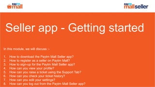 Seller app - Getting started
In this module, we will discuss :-
1. How to download the Paytm Mall Seller app?
2. How to register as a seller on Paytm Mall?
3. How to sign-up for the Paytm Mall Seller app?
4. How can you view your profile?
5. How can you raise a ticket using the Support Tab?
6. How can you check your ticket history?
7. How can you edit your settings?
8. How can you log out from the Paytm Mall Seller app?
 