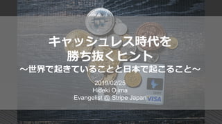 キャッシュレス時代を
勝ち抜くヒント
～世界で起きていることと日本で起こること～
2019/02/25
Hideki Ojima
Evangelist @ Stripe Japan
 
