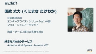 © 2019, Amazon Web Services, Inc. or its Affiliates. All rights reserved. Amazon Confidential and Trademark
自己紹介
国政 丈力 (くにまさ たけちか)
技術統括本部
エンタープライズ・ソリューション本部
ソリューションアーキテクト
流通・サービス業のお客様を担当
好きなAWSのサービス
Amazon WorkSpaces, Amazon VPC
 
