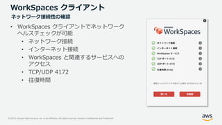 © 2019, Amazon Web Services, Inc. or its Affiliates. All rights reserved. Amazon Confidential and Trademark
WorkSpaces クライアント
• WorkSpaces クライアントでネットワーク
ヘルスチェックが可能
• ネットワーク接続
• インターネット接続
• WorkSpaces と関連するサービスへの
アクセス
• TCP/UDP 4172
• 往復時間
ネットワーク接続性の確認
 