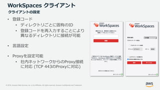 © 2019, Amazon Web Services, Inc. or its Affiliates. All rights reserved. Amazon Confidential and Trademark
WorkSpaces クライアント
• 登録コード
• ディレクトリごとに固有のID
• 登録コードを再入力することにより
異なるディレクトリに接続が可能
• 言語設定
• Proxyを設定可能
• 社内ネットワークからのProxy接続
に対応 (TCP 443のProxyに対応)
クライアントの設定
 