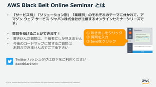 © 2019, Amazon Web Services, Inc. or its Affiliates. All rights reserved. Amazon Confidential and Trademark
AWS Black Belt Online Seminar とは
• 「サービス別」「ソリューション別」「業種別」のそれぞれのテーマに分かれて、ア
マゾン ウェブ サービス ジャパン株式会社が主催するオンラインセミナーシリーズで
す。
• 質問を投げることができます！
• 書き込んだ質問は、主催者にしか見えません
• 今後のロードマップに関するご質問は
お答えできませんのでご了承下さい
Twitter ハッシュタグは以下をご利用ください
#awsblackbelt
① 吹き出しをクリック
② 質問を入力
③ Sendをクリック
 