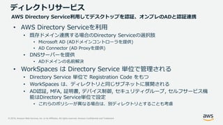 © 2019, Amazon Web Services, Inc. or its Affiliates. All rights reserved. Amazon Confidential and Trademark
• AWS Directory Serviceを利用
• 既存ドメイン連携する場合のDirectory Serviceの選択肢
• Microsoft AD (ADドメインコントローラを提供)
• AD Connector (AD Proxyを提供)
• DNSサーバーを提供
• ADドメインの名前解決
• WorkSpaces は Directory Service 単位で管理される
• Directory Service 単位で Registration Code をもつ
• WorkSpaces は、ディレクトリと同じサブネットに展開される
• AD認証, MFA, 証明書, デバイス制御, セキュリティグループ, セルフサービス機
能はDirectory Service単位で設定
• これらのポリシーが異なる場合は、別ディレクトリとすることも考慮
ディレクトリサービス
AWS Directory Service利用してデスクトップを認証、オンプレのADと認証連携
 