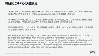 © 2019, Amazon Web Services, Inc. or its Affiliates. All rights reserved. Amazon Confidential and Trademark
内容についての注意点
• 本資料では2019年2月26日時点のサービス内容および価格についてご説明しています。最新の情
報はAWS公式ウェブサイト(http://aws.amazon.com)にてご確認ください。
• 資料作成には十分注意しておりますが、資料内の価格とAWS公式ウェブサイト記載の価格に相違
があった場合、AWS公式ウェブサイトの価格を優先とさせていただきます。
• 価格は税抜表記となっています。日本居住者のお客様が東京リージョンを使用する場合、別途消費
税をご請求させていただきます。
• AWS does not offer binding price quotes. AWS pricing is publicly available and is subject
to change in accordance with the AWS Customer Agreement available at
http://aws.amazon.com/agreement/. Any pricing information included in this document
is provided only as an estimate of usage charges for AWS services based on certain
information that you have provided. Monthly charges will be based on your actual use of
AWS services, and may vary from the estimates provided.
 