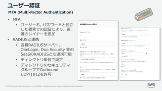 © 2019, Amazon Web Services, Inc. or its Affiliates. All rights reserved. Amazon Confidential and Trademark
ユーザー認証
• MFA
• ユーザー名, パスワードと独立
した要素での認証により、保
護のレイヤーを追加
• RADIUSと連携
• 各種RADIUSサーバー,
OneLogin, Duo Security 等の
SaaSのRADIUSとも連携可能
• ディレクトリ単位で設定
• ディレクトリのセキュリティ
グループでOutbound
UDP/1812を許可
MFA (Multi-Factor Authentication)
 