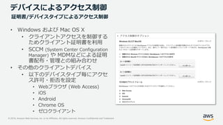 © 2019, Amazon Web Services, Inc. or its Affiliates. All rights reserved. Amazon Confidential and Trademark
デバイスによるアクセス制御
• Windows および Mac OS X
• クライアントアクセスを制御する
ためクライアント証明書を利用
• SCCM (System Center Configuration
Manager) や MDMなどによる証明
書配布・管理との組み合わせ
• その他のクライアントデバイス
• 以下のデバイスタイプ毎にアクセ
ス許可・拒否を設定
• Webブラウザ (Web Access)
• iOS
• Android
• Chrome OS
• ゼロクライアント
証明書/デバイスタイプによるアクセス制御
 