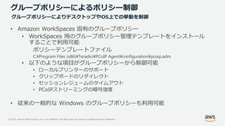 © 2019, Amazon Web Services, Inc. or its Affiliates. All rights reserved. Amazon Confidential and Trademark
グループポリシーによるポリシー制御
• Amazon WorkSpaces 固有のグループポリシー
• WorkSpaces 用のグループポリシー管理テンプレートをインストール
することで利用可能
ポリシーテンプレートファイル
C:¥Program Files (x86)¥Teradici¥PCoIP Agent¥configuration¥pcoip.adm
• 以下のような項目がグループポリシーから制御可能
• ローカルプリンターのサポート
• クリップボードのリダイレクト
• セッションレジュームのタイムアウト
• PCoIPストリーミングの暗号強度
• 従来の一般的な Windows のグループポリシーも利用可能
グループポリシーによりデスクトップやOS上での挙動を制御
 