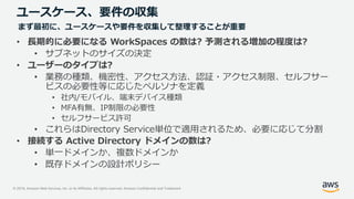 © 2019, Amazon Web Services, Inc. or its Affiliates. All rights reserved. Amazon Confidential and Trademark
ユースケース、要件の収集
• 長期的に必要になる WorkSpaces の数は? 予測される増加の程度は?
• サブネットのサイズの決定
• ユーザーのタイプは?
• 業務の種類、機密性、アクセス方法、認証・アクセス制限、セルフサー
ビスの必要性等に応じたペルソナを定義
• 社内/モバイル、端末デバイス種類
• MFA有無、IP制限の必要性
• セルフサービス許可
• これらはDirectory Service単位で適用されるため、必要に応じて分割
• 接続する Active Directory ドメインの数は?
• 単一ドメインか、複数ドメインか
• 既存ドメインの設計ポリシー
まず最初に、ユースケースや要件を収集して整理することが重要
 