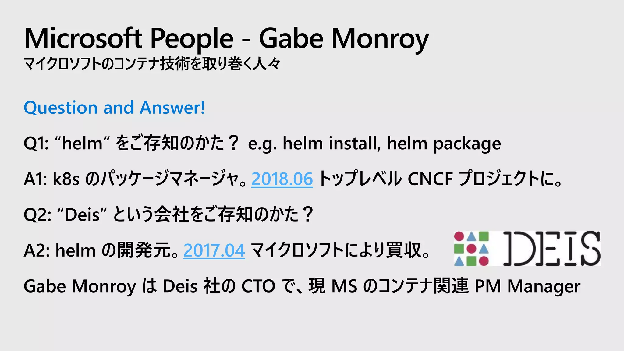 Microsoft People - Gabe Monroy
マイクロソフトのコンテナ技術を取り巻く人々
Question and Answer!
Q1: “helm” をご存知のかた？ e.g. helm install, helm package
A1: k8s のパッケージマネージャ。2018.06 トップレベル CNCF プロジェクトに。
Q2: “Deis” という会社をご存知のかた？
A2: helm の開発元。2017.04 マイクロソフトにより買収。
Gabe Monroy は Deis 社の CTO で、現 MS のコンテナ関連 PM Manager
 