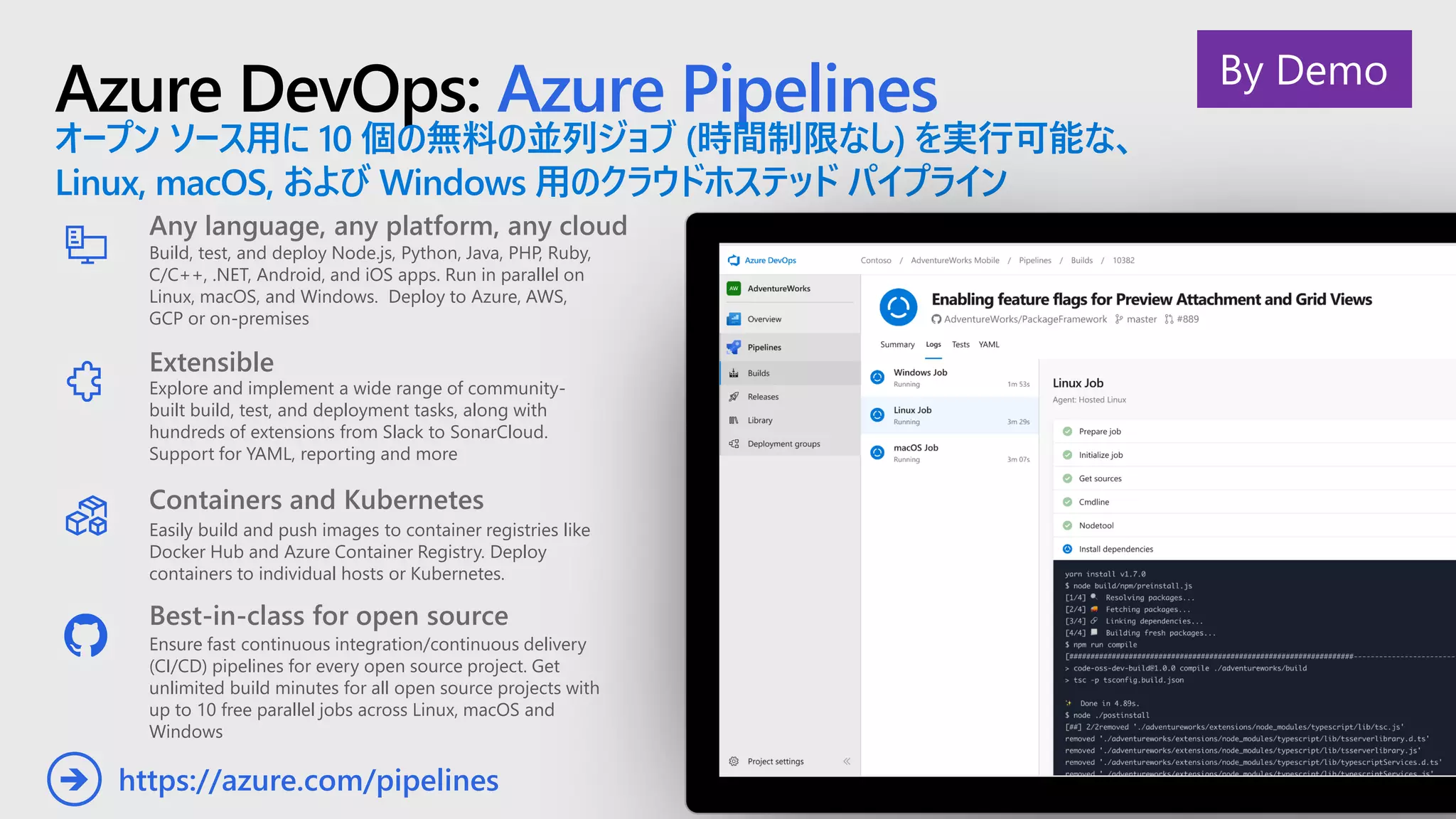 Azure DevOps: Azure Pipelines
オープン ソース用に 10 個の無料の並列ジョブ (時間制限なし) を実行可能な、
Linux, macOS, および Windows 用のクラウドホステッド パイプライン
Any language, any platform, any cloud
Build, test, and deploy Node.js, Python,  Java, PHP, Ruby,
C/C++, .NET, Android, and iOS apps. Run in parallel on
Linux, macOS, and Windows. Deploy to Azure, AWS,
GCP or on-premises
Extensible
Explore and implement a wide range of community-
built build, test, and deployment tasks, along with
hundreds of extensions from Slack to SonarCloud.
Support for YAML, reporting and more
Best-in-class for open source
Ensure fast continuous integration/continuous delivery
(CI/CD) pipelines for every open source project. Get
unlimited build minutes for all open source projects with
up to 10 free parallel jobs across Linux, macOS and
Windows
https://azure.com/pipelines➔
Containers and Kubernetes
Easily build and push images to container registries like
Docker Hub and Azure Container Registry. Deploy
containers to individual hosts or Kubernetes.
By Demo
 