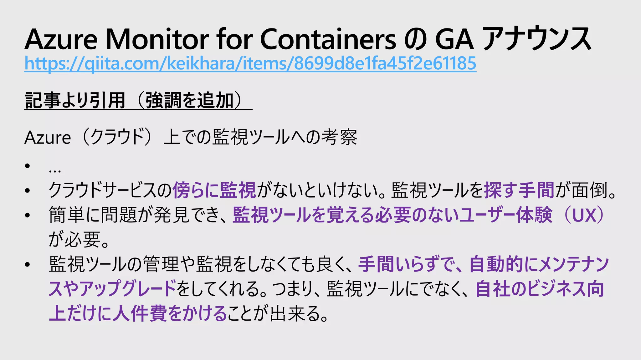Azure Monitor for Containers の GA アナウンス
https://qiita.com/keikhara/items/8699d8e1fa45f2e61185
記事より引用（強調を追加）
Azure（クラウド）上での監視ツールへの考察
• …
• クラウドサービスの傍らに監視がないといけない。監視ツールを探す手間が面倒。
• 簡単に問題が発見でき、監視ツールを覚える必要のないユーザー体験（UX）
が必要。
• 監視ツールの管理や監視をしなくても良く、手間いらずで、自動的にメンテナン
スやアップグレードをしてくれる。つまり、監視ツールにでなく、自社のビジネス向
上だけに人件費をかけることが出来る。
 