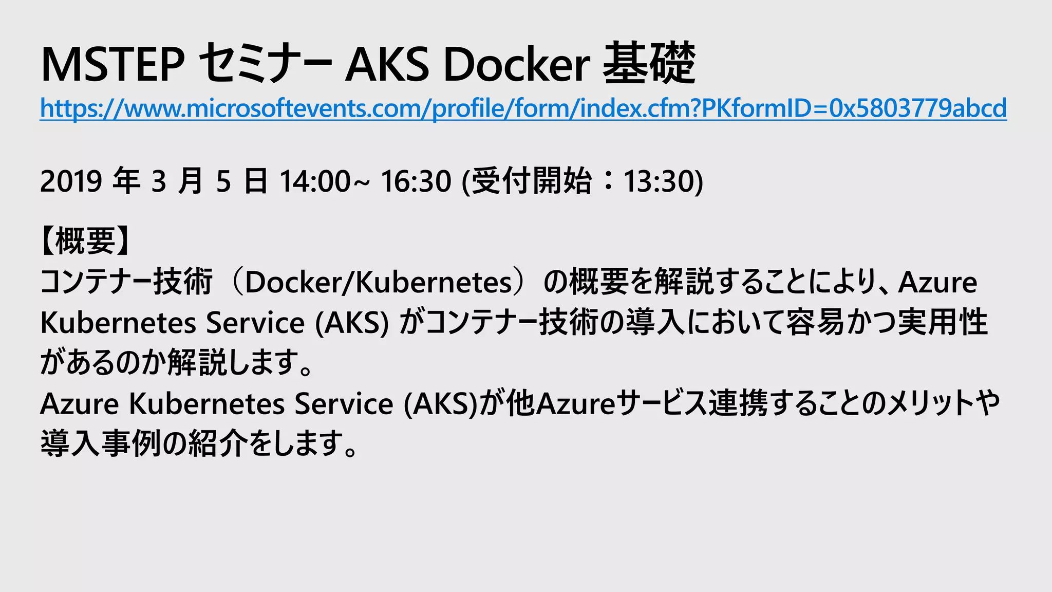 MSTEP セミナー AKS Docker 基礎
https://www.microsoftevents.com/profile/form/index.cfm?PKformID=0x5803779abcd
2019 年 3 月 5 日 14:00~ 16:30 (受付開始：13:30)
【概要】
コンテナー技術（Docker/Kubernetes）の概要を解説することにより、Azure
Kubernetes Service (AKS) がコンテナー技術の導入において容易かつ実用性
があるのか解説します。
Azure Kubernetes Service (AKS)が他Azureサービス連携することのメリットや
導入事例の紹介をします。
 