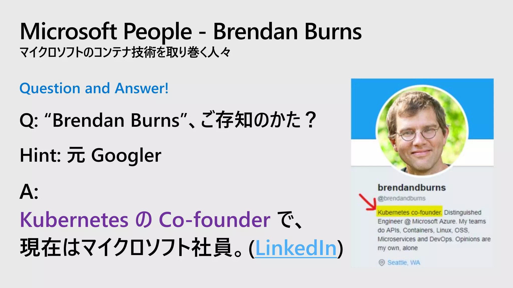 Microsoft People - Brendan Burns
マイクロソフトのコンテナ技術を取り巻く人々
Question and Answer!
Q: “Brendan Burns”、ご存知のかた？
Hint: 元 Googler
A:
Kubernetes の Co-founder で、
現在はマイクロソフト社員。(LinkedIn)
 