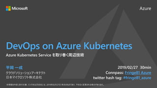 Azure
DevOps on Azure Kubernetes
2019/02/27 30min
Connpass: Fringe81 Azure
twitter hash tag: #fringe81_azure
Azure Kubernetes Service を取り巻く周辺技術
平岡 一成
クラウドソリューションアーキテクト
日本マイクロソフト株式会社
 
