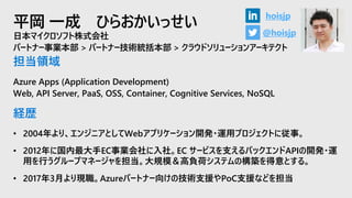 平岡 一成 ひらおかいっせい
日本マイクロソフト株式会社
パートナー事業本部 > パートナー技術統括本部 > クラウドソリューションアーキテクト
担当領域
Azure Apps (Application Development)
Web, API Server, PaaS, OSS, Container, Cognitive Services, NoSQL
経歴
• 2004年より、エンジニアとしてWebアプリケーション開発・運用プロジェクトに従事。
• 2012年に国内最大手EC事業会社に入社。EC サービスを支えるバックエンドAPIの開発・運
用を行うグループマネージャを担当。大規模＆高負荷システムの構築を得意とする。
• 2017年3月より現職。Azureパートナー向けの技術支援やPoC支援などを担当
@hoisjp
hoisjp
 