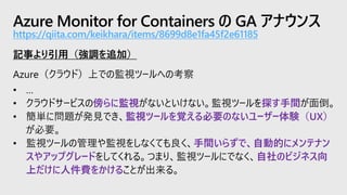 Azure Monitor for Containers の GA アナウンス
https://qiita.com/keikhara/items/8699d8e1fa45f2e61185
記事より引用（強調を追加）
Azure（クラウド）上での監視ツールへの考察
• …
• クラウドサービスの傍らに監視がないといけない。監視ツールを探す手間が面倒。
• 簡単に問題が発見でき、監視ツールを覚える必要のないユーザー体験（UX）
が必要。
• 監視ツールの管理や監視をしなくても良く、手間いらずで、自動的にメンテナン
スやアップグレードをしてくれる。つまり、監視ツールにでなく、自社のビジネス向
上だけに人件費をかけることが出来る。
 