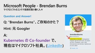 Microsoft People - Brendan Burns
マイクロソフトのコンテナ技術を取り巻く人々
Question and Answer!
Q: “Brendan Burns”、ご存知のかた？
Hint: 元 Googler
A:
Kubernetes の Co-founder で、
現在はマイクロソフト社員。(LinkedIn)
 
