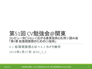 第51回 CV勉強会@関東
コンピュータビジョン＜広がる要素技術と応用＞読み会
「第4章 拡張現実感のためのCV技術」
4.1 拡張現実感とは～4.2 カメラ幾何
2019年2月27日 @OZ_Z_C
2019/2/27 CV勉強会@関東 CV-広がる要素技術と応用- 4章 拡張現実感のためのCV技術 1
 