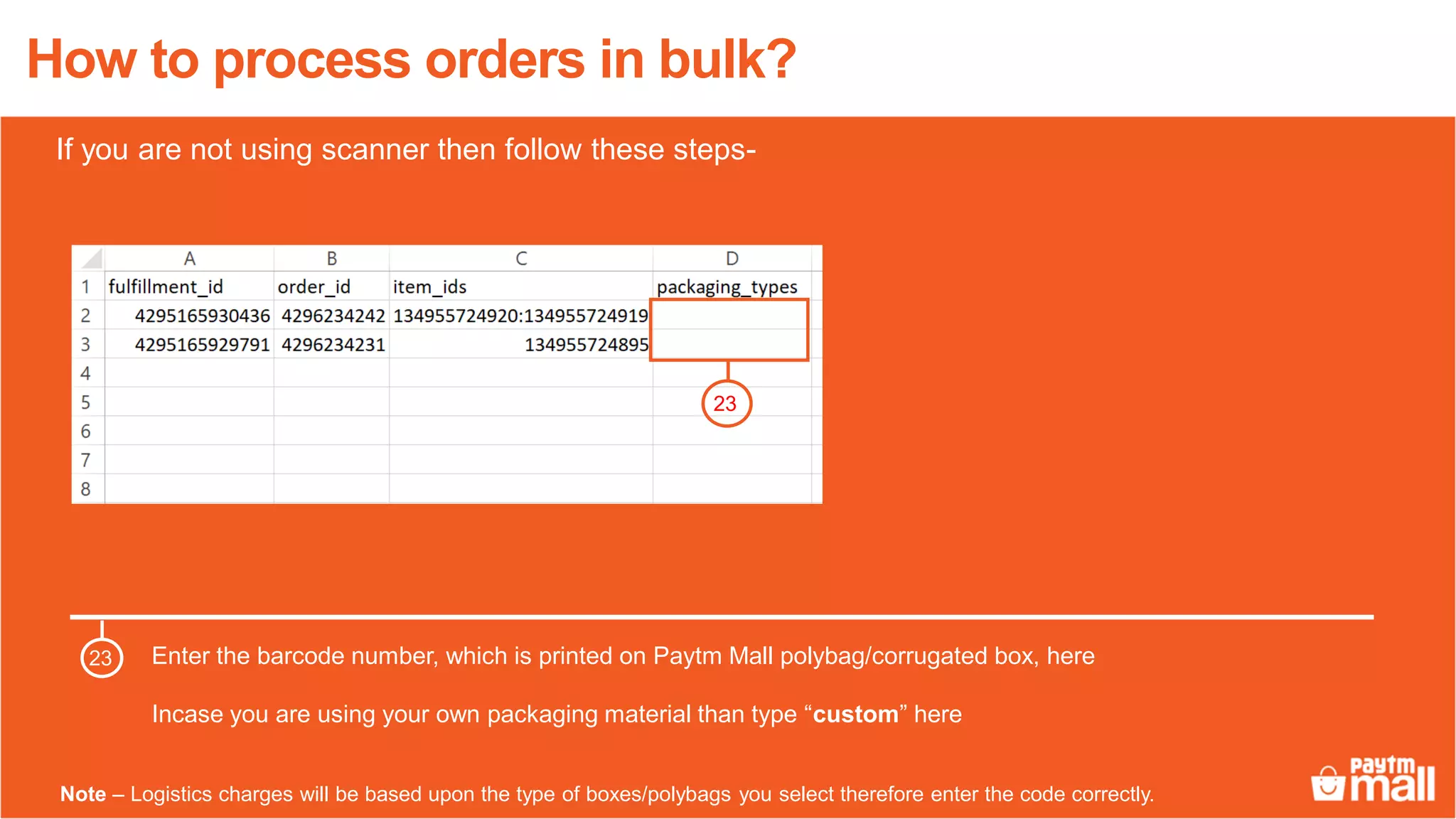 How to process orders in bulk?
Enter the barcode number, which is printed on Paytm Mall polybag/corrugated box, here
Incase you are using your own packaging material than type “custom” here
23
23
Note – Logistics charges will be based upon the type of boxes/polybags you select therefore enter the code correctly.
If you are not using scanner then follow these steps-
 