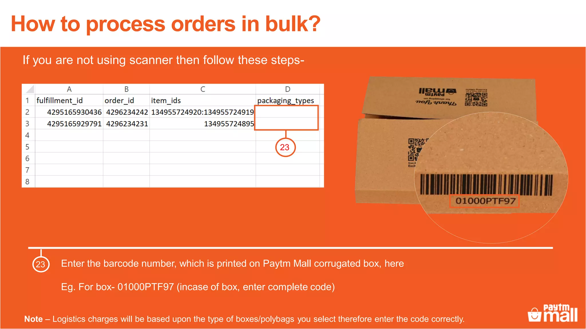 How to process orders in bulk?
Enter the barcode number, which is printed on Paytm Mall corrugated box, here
Eg. For box- 01000PTF97 (incase of box, enter complete code)
23
23
Note – Logistics charges will be based upon the type of boxes/polybags you select therefore enter the code correctly.
If you are not using scanner then follow these steps-
 