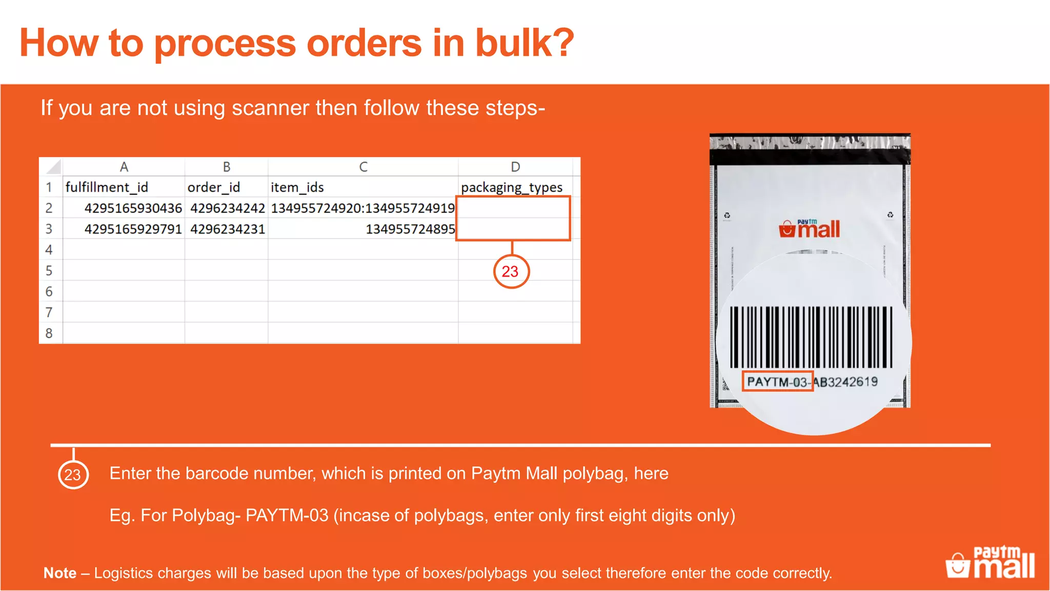 How to process orders in bulk?
Enter the barcode number, which is printed on Paytm Mall polybag, here
Eg. For Polybag- PAYTM-03 (incase of polybags, enter only first eight digits only)
23
23
Note – Logistics charges will be based upon the type of boxes/polybags you select therefore enter the code correctly.
If you are not using scanner then follow these steps-
 