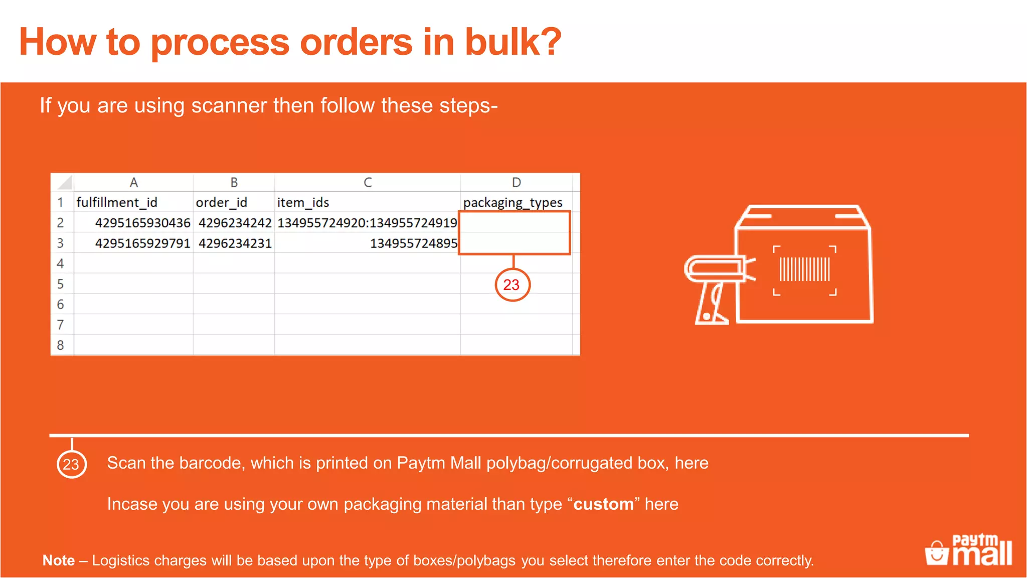 How to process orders in bulk?
Scan the barcode, which is printed on Paytm Mall polybag/corrugated box, here
Incase you are using your own packaging material than type “custom” here
23
23
Note – Logistics charges will be based upon the type of boxes/polybags you select therefore enter the code correctly.
If you are using scanner then follow these steps-
 