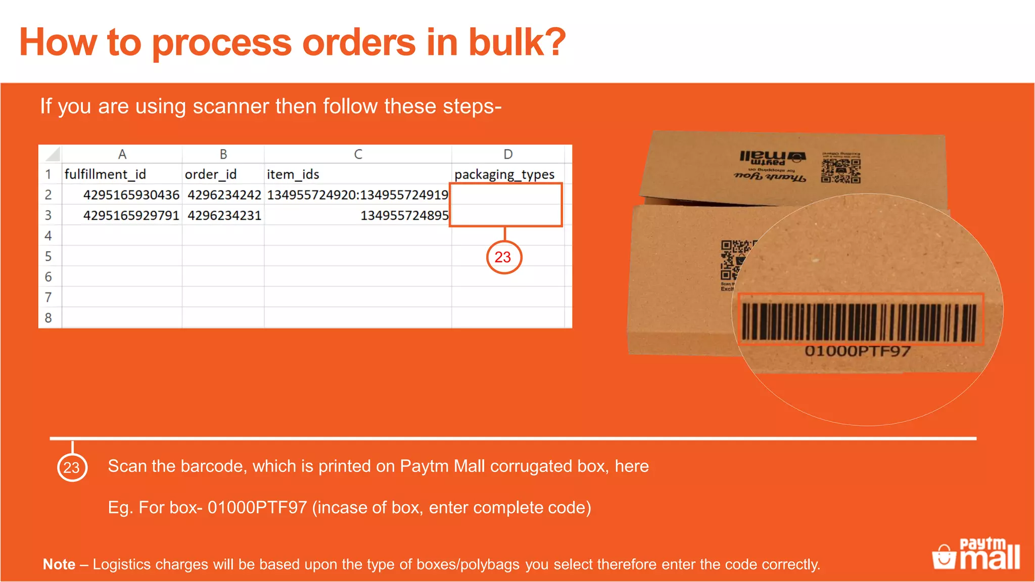 How to process orders in bulk?
Scan the barcode, which is printed on Paytm Mall corrugated box, here
Eg. For box- 01000PTF97 (incase of box, enter complete code)
23
23
Note – Logistics charges will be based upon the type of boxes/polybags you select therefore enter the code correctly.
If you are using scanner then follow these steps-
 