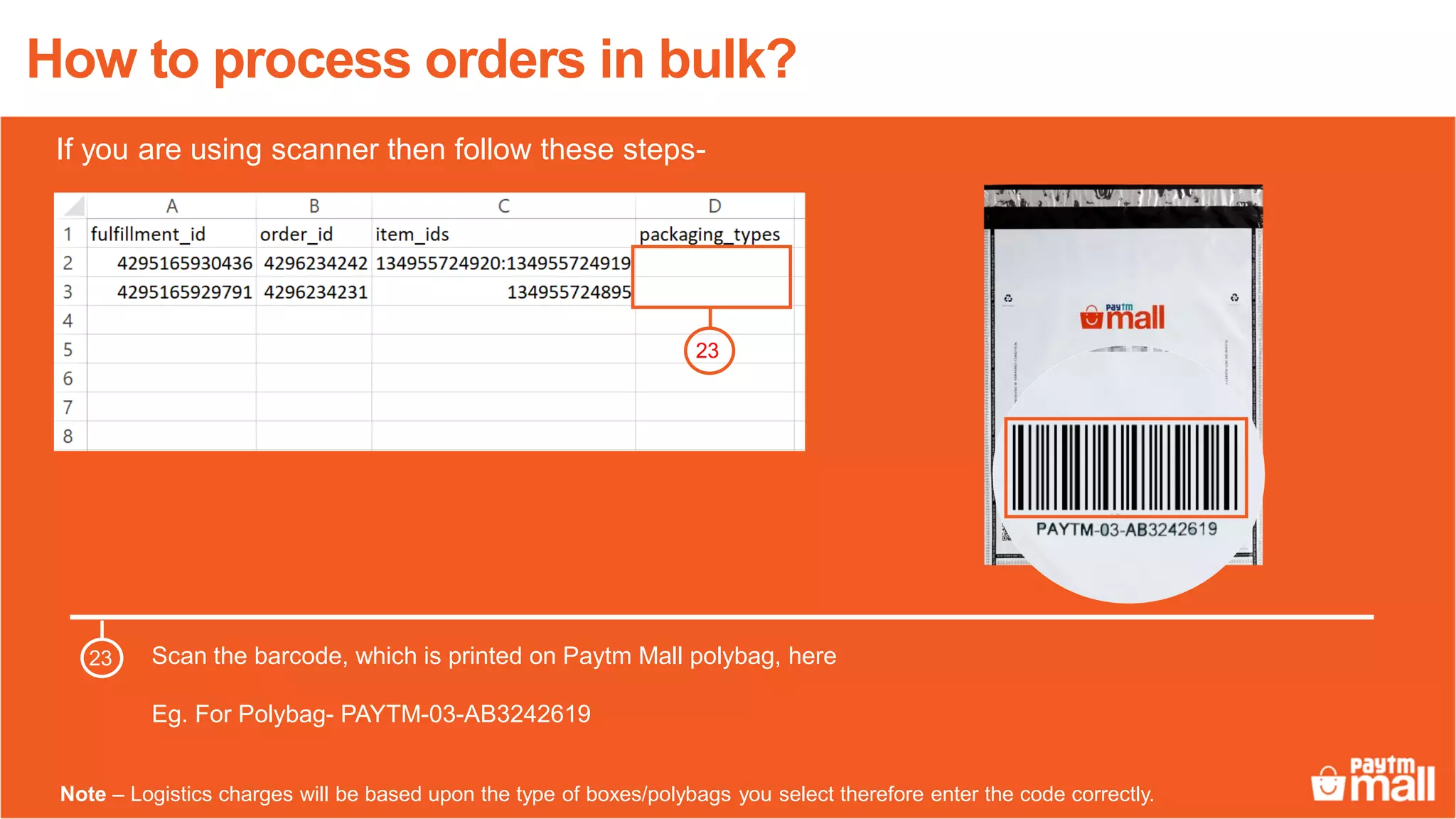 How to process orders in bulk?
Scan the barcode, which is printed on Paytm Mall polybag, here
Eg. For Polybag- PAYTM-03-AB3242619
23
23
Note – Logistics charges will be based upon the type of boxes/polybags you select therefore enter the code correctly.
If you are using scanner then follow these steps-
 