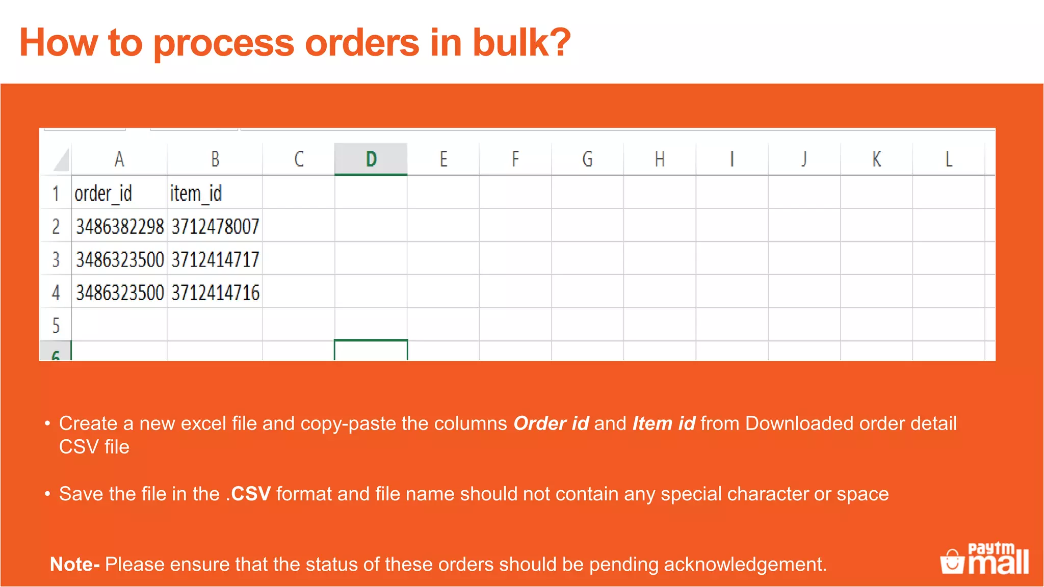 • Create a new excel file and copy-paste the columns Order id and Item id from Downloaded order detail
CSV file
• Save the file in the .CSV format and file name should not contain any special character or space
Note- Please ensure that the status of these orders should be pending acknowledgement.
How to process orders in bulk?
 