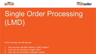 Single Order Processing
(LMD)
In this module, we will discuss:
1. Who are the Last Mile Delivery (LMD) sellers?
2. How can you process a single order?
3. How can you download duplicate copies?
 