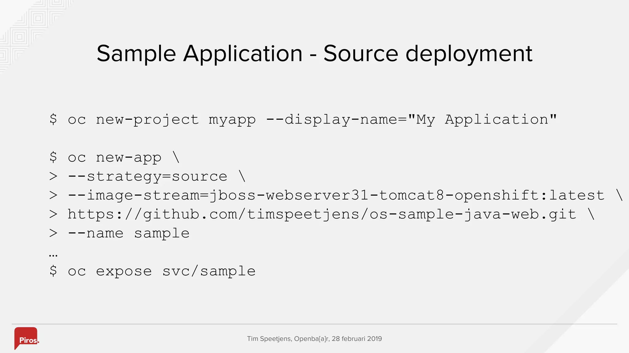 Tim Speetjens, Openba[a]r, 28 februari 2019
Sample Application - Source deployment
$ oc new-project myapp --display-name="My Application"
$ oc new-app 
> --strategy=source 
> --image-stream=jboss-webserver31-tomcat8-openshift:latest 
> https://github.com/timspeetjens/os-sample-java-web.git 
> --name sample
…
$ oc expose svc/sample
 