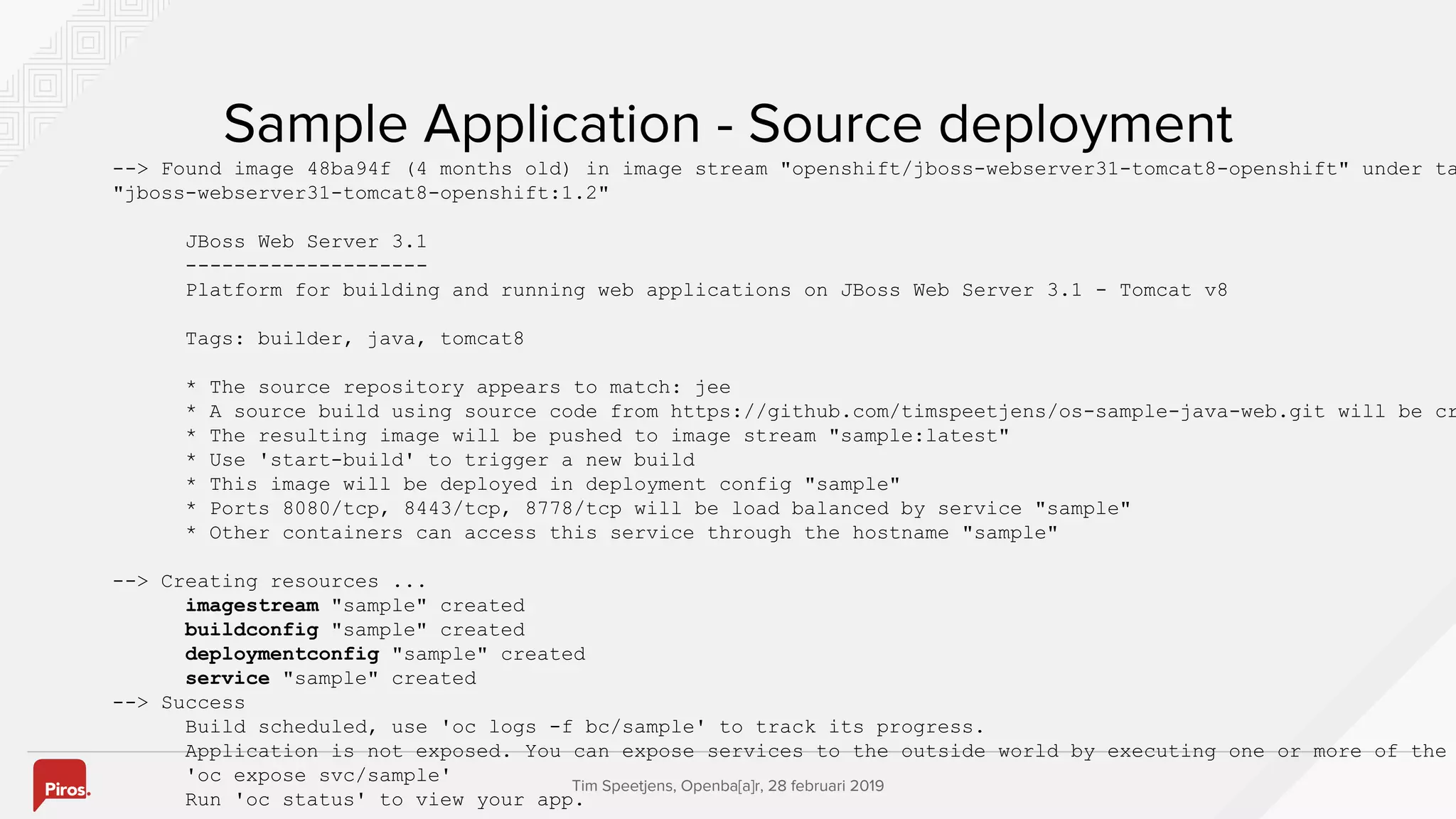 Tim Speetjens, Openba[a]r, 28 februari 2019
Sample Application - Source deployment
--> Found image 48ba94f (4 months old) in image stream "openshift/jboss-webserver31-tomcat8-openshift" under ta
"jboss-webserver31-tomcat8-openshift:1.2"
JBoss Web Server 3.1
--------------------
Platform for building and running web applications on JBoss Web Server 3.1 - Tomcat v8
Tags: builder, java, tomcat8
* The source repository appears to match: jee
* A source build using source code from https://github.com/timspeetjens/os-sample-java-web.git will be cr
* The resulting image will be pushed to image stream "sample:latest"
* Use 'start-build' to trigger a new build
* This image will be deployed in deployment config "sample"
* Ports 8080/tcp, 8443/tcp, 8778/tcp will be load balanced by service "sample"
* Other containers can access this service through the hostname "sample"
--> Creating resources ...
imagestream "sample" created
buildconfig "sample" created
deploymentconfig "sample" created
service "sample" created
--> Success
Build scheduled, use 'oc logs -f bc/sample' to track its progress.
Application is not exposed. You can expose services to the outside world by executing one or more of the
'oc expose svc/sample'
Run 'oc status' to view your app.
 