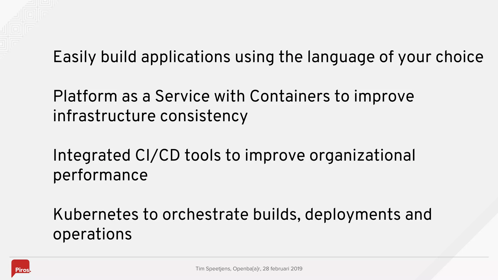 Tim Speetjens, Openba[a]r, 28 februari 2019
Easily build applications using the language of your choice
Platform as a Service with Containers to improve
infrastructure consistency
Integrated CI/CD tools to improve organizational
performance
Kubernetes to orchestrate builds, deployments and
operations
 
