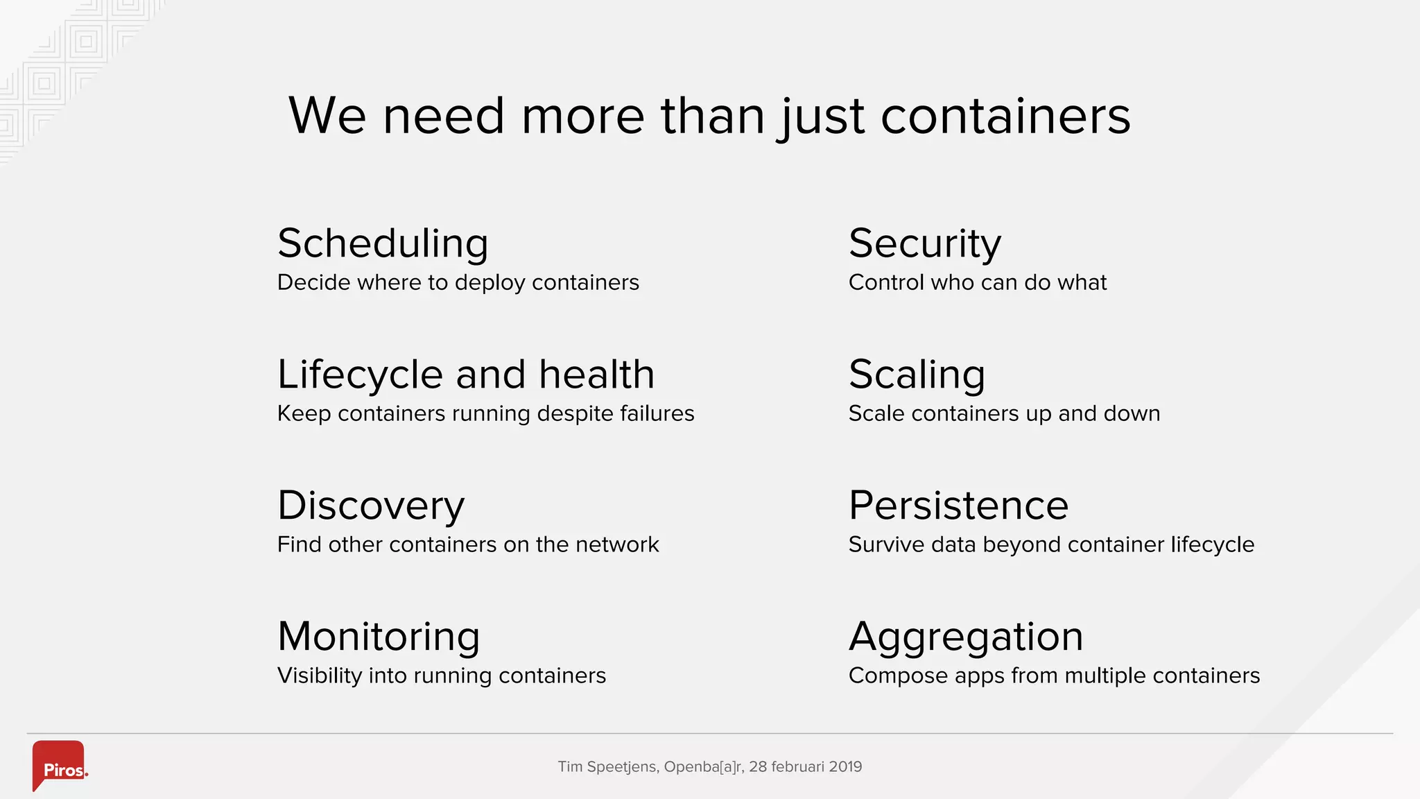 Tim Speetjens, Openba[a]r, 28 februari 2019
Scheduling
Decide where to deploy containers
We need more than just containers
Lifecycle and health
Keep containers running despite failures
Discovery
Find other containers on the network
Monitoring
Visibility into running containers
Security
Control who can do what
Scaling
Scale containers up and down
Persistence
Survive data beyond container lifecycle
Aggregation
Compose apps from multiple containers
 
