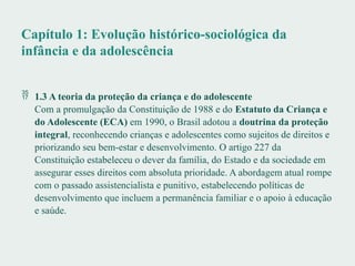 Capítulo 1: Evolução histórico-sociológica da
infância e da adolescência
 1.3 A teoria da proteção da criança e do adolescente
Com a promulgação da Constituição de 1988 e do Estatuto da Criança e
do Adolescente (ECA) em 1990, o Brasil adotou a doutrina da proteção
integral, reconhecendo crianças e adolescentes como sujeitos de direitos e
priorizando seu bem-estar e desenvolvimento. O artigo 227 da
Constituição estabeleceu o dever da família, do Estado e da sociedade em
assegurar esses direitos com absoluta prioridade. A abordagem atual rompe
com o passado assistencialista e punitivo, estabelecendo políticas de
desenvolvimento que incluem a permanência familiar e o apoio à educação
e saúde.
 