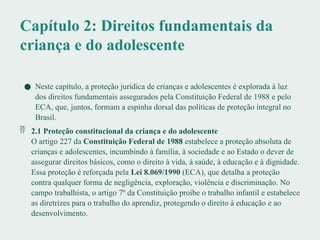 Capítulo 2: Direitos fundamentais da
criança e do adolescente
● Neste capítulo, a proteção jurídica de crianças e adolescentes é explorada à luz
dos direitos fundamentais assegurados pela Constituição Federal de 1988 e pelo
ECA, que, juntos, formam a espinha dorsal das políticas de proteção integral no
Brasil.
 2.1 Proteção constitucional da criança e do adolescente
O artigo 227 da Constituição Federal de 1988 estabelece a proteção absoluta de
crianças e adolescentes, incumbindo à família, à sociedade e ao Estado o dever de
assegurar direitos básicos, como o direito à vida, à saúde, à educação e à dignidade.
Essa proteção é reforçada pela Lei 8.069/1990 (ECA), que detalha a proteção
contra qualquer forma de negligência, exploração, violência e discriminação. No
campo trabalhista, o artigo 7º da Constituição proíbe o trabalho infantil e estabelece
as diretrizes para o trabalho do aprendiz, protegendo o direito à educação e ao
desenvolvimento.
 