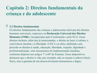 Capítulo 2: Direitos fundamentais da
criança e do adolescente
 2.2 Direitos fundamentais
Os direitos fundamentais das crianças e adolescentes derivam dos direitos
humanos universais, expressos na Declaração Universal dos Direitos
Humanos (1948) e incorporados pela Constituição e pelo ECA. Esses
direitos incluem, além dos já mencionados, o direito ao lazer, à cultura, à
convivência familiar e à liberdade. O ECA vai além, definindo com
precisão os direitos à saúde, educação, liberdade, respeito, dignidade e
profissionalização, com mecanismos de implementação imediata,
conforme disposto nos artigos 7º a 69º do Estatuto. Esses dispositivos
destacam que o direito à vida, por exemplo, não se resume à sobrevivência
física, mas à garantia de um desenvolvimento harmonioso e digno.
 