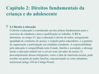Capítulo 2: Direitos fundamentais da
criança e do adolescente
 2.3 Direito à educação
O direito à educação é considerado um dos pilares fundamentais para o
exercício da cidadania e para a qualificação ao trabalho. O ECA
determina, no artigo 53, que a educação é direito de todos, assegurando
igualdade de condições de acesso, o respeito pelos educadores, e a garantia
de organização e participação em entidades estudantis. A responsabilidade
pela educação é compartilhada entre Estado, família e sociedade, e abrange
desde a educação infantil até os níveis mais elevados de ensino. O
descumprimento dessas obrigações, como a falta de matrícula escolar, pode
resultar em perda do poder familiar, caracterizando-se como abandono
intelectual (artigo 246 do Código Penal).
 