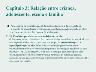 Capítulo 3: Relação entre criança,
adolescente, escola e família
● Aqui, analisa-se o papel essencial da família, da escola e da sociedade na
promoção de um ambiente propício ao desenvolvimento educacional e ao pleno
exercício dos direitos da criança e do adolescente.
 3.1 Condições peculiares de desenvolvimento escolar
O desenvolvimento educacional de crianças e adolescentes deve ser respeitado em
suas especificidades, tendo como base o princípio da proteção integral. A
hiperdignificação da vida infantil destaca que qualquer barreira ao seu
desenvolvimento deve ser removida, respeitando as condições peculiares de cada
indivíduo. O ECA, no artigo 6º, estabelece a condição peculiar de pessoa em
desenvolvimento como base interpretativa para todas as normas aplicáveis,
garantindo que a educação promova o desenvolvimento físico, intelectual, social e
emocional dos jovens.
 